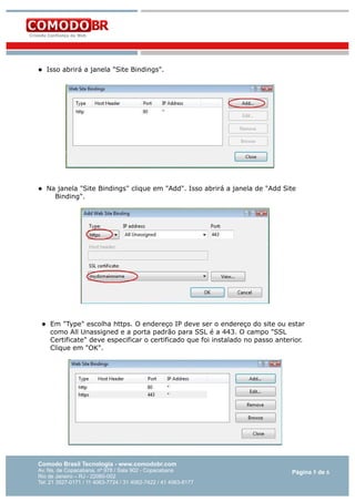 

Isso abrirá a janela "Site Bindings".



Na janela "Site Bindings" clique em "Add". Isso abrirá a janela de "Add Site
Binding".



Em "Type" escolha https. O endereço IP deve ser o endereço do site ou estar
como All Unassigned e a porta padrão para SSL é a 443. O campo "SSL
Certificate" deve especificar o certificado que foi instalado no passo anterior.
Clique em "OK".

Comodo Brasil Tecnologia - www.comodobr.com

Av. Ns. de Copacabana, nº 978 / Sala 902 - Copacabana
Rio de Janeiro – RJ - 22060-002
Tel: 21 3527-0171 / 11 4063-7724 / 31 4062-7422 / 41 4063-8177

Página 5 de 6

 