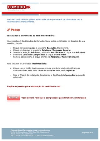Uma vez finalizados os passos acima você terá que instalar os certificados raiz e
intermediários manualmente.

2º Passo
Instalando o Certificado da raiz intermediária:
Você recebeu 3 Certificados da Comodo. Salve estes certificados no desktop do seu
servidor, depois:
•
•
•
•
•

Clique no botão Iniciar e selecione Executar. Digite mmc.
Clique em Arquivo e selecione Adicionar/Remover Snap in
Selecione a opção Adicionar, e escolha Certificados e clique em Adicionar
Selecione Conta do Computador e clique em Finalizar
Feche a caixa aberta e clique em Ok no Adicionar/Remover Snap in

Para Instalar o Certificado intermediário:
•

Clique com o botão direito do seu mouse em Autoridades Certificadoras
Intermediárias, selecione Todas as Tarefas, selecione Importar.

•

Siga o Wizard de instalação, localizando o Certificado intermediário quando
solicitado.

Repita os passos para instalação do certificado raíz.

Você deverá reiniciar o computador para finalizar a instalação

Comodo Brasil Tecnologia - www.comodobr.com

Av. Ns. de Copacabana, nº 978 / Sala 902 - Copacabana
Rio de Janeiro – RJ - 22060-002
Tel: 21 3527-0171 / 11 4063-7724 / 31 4062-7422 / 41 4063-8177

Página 6 de 6

 