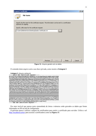 11

Figura 12 - Arquivo gerado com os dados

O conteúdo deste arquivo será a sua chave privada, como mostra a Listagem 2.
Listagem 2. Arquivo certreq.txt
-----BEGIN NEW CERTIFICATE REQUEST----MIIDUDCCArkCAQAwdTELMAkGA1UEBhMCQlIxCzAJBgNVBAgTAlNQMRIwEAYDVQQH
EwlHdWFydWxob3MxEDAOBgNVBAoTB0V4ZW1wbG8xEDAOBgNVBAsTB0V4ZW1wbG8x
ITAfBgNVBAMeGABtAHMAaQBuAGMAaQBjAF8AdwAyAGsAMzCBnzANBgkqhkiG9w0B
AQEFAAOBjQAwgYkCgYEAwcRAXg3lIfpu9NbN0vpgPw9eR1P3scccq79fwO2Xkc/X
rpZmxPzdsLnN0jwFfLLe7GotTnBotlLrsgipCevCs6wEM8gY0EJmdqxYqLuk783J
IXRoTuB5RbvdMUtBj/6wAVOaVAUJTeAvK9OMdqNzS9iCRr25XWpECjbWXor8IoUC
AwEAAaCCAZkwGgYKKwYBBAGCNw0CAzEMFgo1LjIuMzc5MC4yMHsGCisGAQQBgjcC
AQ4xbTBrMA4GA1UdDwEB/wQEAwIE8DBEBgkqhkiG9w0BCQ8ENzA1MA4GCCqGSIb3
DQMCAgIAgDAOBggqhkiG9w0DBAICAIAwBwYFKw4DAgcwCgYIKoZIhvcNAwcwEwYD
VR0lBAwwCgYIKwYBBQUHAwEwgf0GCisGAQQBgjcNAgIxge4wgesCAQEeWgBNAGkA
YwByAG8AcwBvAGYAdAAgAFIAUwBBACAAUwBDAGgAYQBuAG4AZQBsACAAQwByAHkA
cAB0AG8AZwByAGEAcABoAGkAYwAgAFAAcgBvAHYAaQBkAGUAcgOBiQAAAAAAAAAA
AAAAAAAAAAAAAAAAAAAAAAAAAAAAAAAAAAAAAAAAAAAAAAAAAAAAAAAAAAAAAAAA
AAAAAAAAAAAAAAAAAAAAAAAAAAAAAAAAAAAAAAAAAAAAAAAAAAAAAAAAAAAAAAAA
AAAAAAAAAAAAAAAAAAAAAAAAAAAAAAAAAAAAAAAAAAAAMA0GCSqGSIb3DQEBBQUA
A4GBAG3b+qC3ta8nYl6tD2Ens4El/qsvlMvn5QaI88w4zhSXmK4gnj3coIzAbUl8
MC0s4C/H9x1fJYhOfnore8FyUkTTv8SlobP7k3Y+eHI994OqUbeZuxTFme1j0O0A
EiCOmyFyuz9kUSCU/4lQ5I8ZhWbcW9ZSkyYWDiCjcpF+Gw/y
-----END NEW CERTIFICATE REQUEST----

Por mais incrível que pareça neste emaranhado de letras e números estão gravados os dados que foram
informados no IIS na tela de configuração.
O próximo passo é utilizar a página da certificadora para emitir o certificado para servidor. Utilize a url
http://localhost/certsrv para acessar a certificadora como na Figura 13.

 