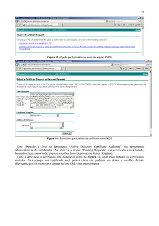 13

Figura 15 - Opção por formulário ou envio de arquivo PKCS

Figura 16 - Formulario para pedido de certificado com PKCS

Esta liberação é feita na ferramenta “Active Directory Certificate Authority” nas ferramentas
administrativas do certificador. Ao abrir vá à árvore “Pending Requests” e o certificado estará listado,
bastando clicar com o botão direito e escolher Issue (Aprovar) ou Reject (Rejeitar).
Feito a aprovação o certificado está disponível como na Figura 17, onde estão listados os certificados
emitidos. Para revogar um certificado você poderá clicar em qualquer um destes e escolher Revoke
(Revogar), que ele irá passar a constar na lista CRL vista anteriormente.

 