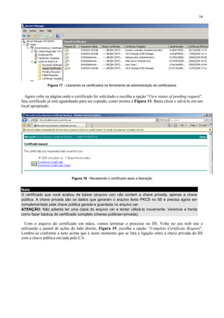 14

Figura 17 - Liberando os certificados na ferramenta de administração da certificadora

Agora volte na página onde o certificado foi solicitado e escolha a opção “View status of pending request”.
Seu certificado já está aguardando para ser copiado, como mostra a Figura 13. Basta clicar e salvá-lo em um
local apropriado.

Figura 18 - Recebendo o certificado após a liberação

Nota
O certificado que você acabou de baixar (arquivo cer) não contem a chave privada, apenas a chave
pública. A chave privada são os dados que geraram o arquivo texto PKCS no IIS e precisa agora ser
complementado pela chave pública gerada e guardada no arquivo cer.
ATENÇÃO: Não adianta ter uma cópia do arquivo cer e tentar utilizá-lo novamente. Veremos a frente
como fazer backup do certificado completo (chaves públicas+privada).

Com o arquivo do certificado em mãos, vamos terminar o processo no IIS. Volte no seu web site e
utilizando o painel de ações do lado direito, Figura 19, escolha a opção “Complete Certificate Request”.
Lembre-se conforme a note acima que é neste momento que se fará a ligação entre a chave privada do IIS
com a chave pública enviada pelo CA.

 