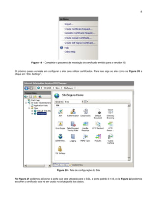 15

Figura 19 – Completar o processo de instalação do certificado emitido para o servidor IIS

O próximo passo consiste em configurar o site para utilizar certificados. Para isso siga ao site como na Figura 20 e
clique em “SSL Settings”.

Figura 20 - Tela de configuração do Site

Na Figura 21 podemos adicionar a porta que será utilizada para o SSL, a porta padrão é 443, e na Figura 22 podemos
escolher o certificado que irá ser usado na criptografia dos dados.

 