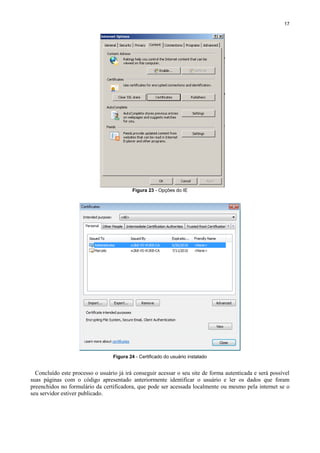 17

Figura 23 - Opções do IE

Figura 24 - Certificado do usuário instalado

Concluído este processo o usuário já irá conseguir acessar o seu site de forma autenticada e será possível
suas páginas com o código apresentado anteriormente identificar o usuário e ler os dados que foram
preenchidos no formulário da certificadora, que pode ser acessada localmente ou mesmo pela internet se o
seu servidor estiver publicado.

 