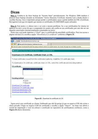 18

Dicas
Dica 1: Lembre-se de fazer backup do “System State” periodicamente. No Windows 2008 tambem é
possível fazer backup clicando na ferramenta “Active Directory Certificate Autority”com o botão direito e
escolher Backup. Isso é importante porque perder a certificadora causa a perda também da CRL (Certificate
Revogation List) que irá impedir que mesmo os certificados JÁ EMITIDOS sejam utilizados.
Dica 2: Este ponto e o abaixo tem a ver com o mesmo problema. Se a sua certificadora for interna irá
aparecer na tela o aviso de que o computador do usuário não confia no seu certificador, por este não ser um
daqueles autorizados internacionalmente comentados no inicio.
Neste caso você pode importar o “Chain” que é o certificado da autoridade certificadora. Para isso acesse a
página web da CA e escolha a opção “Download a CA certificate” conforme a Figura 25.

Figura 25 - Download do certificado do CA

Agora envei este certificado ao cliente, lembrando que não há perigo já que no arquivo CER não existe a
chave privada. Clique no arquivo CER do certificado e escolha a opção “Import”. Ao fazer isso abrirá o
wizard de importação e você irá colocar o certificado no repositório de certificadoras confiáveis, como a
Figura 26 abaixo demonstra.

 