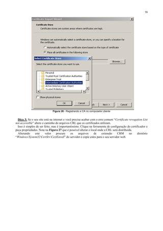 19

Figura 26 - Registrando a CA no computador cliente

Dica 3: Se o seu site está na internet e você precisa acabar com o erro comum “Certificate revogation List
not accessible” altere o caminho do arquivos CRL que os certificados utilizam.
Isso é simples de ser feito, mas é importantíssimo. Clique na ferramenta de configuração do certificador e
peça propriedades. Note na Figura 27 que é possível alterar o local onde a CRL será distribuída.
Alterando
este
valor
procure
os
arquivos
de
extensão
CRM
no
diretório
“WindowsSystem32CertSrvCertEnroll” do servidor e copie estes para o seu servidor web.

 