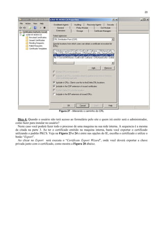 20

Figura 27 - Alterando o caminho do CRL

Dica 4: Quando o usuário não terá acesso ao formulário pelo site e quem irá emitir será o administrador,
como fazer para instalar no usuário?
Neste caso você poderá fazer todo o processo de uma maquina na sua rede interna. A sequencia é a mesma
da citada na parte 3. Ao ter o certificado emitido na maquina interna, basta você exportar o certificado
utilizando o padrão PKCS. Veja na Figura 23 e 24 e entre nas opções do IE, escolha o certificado e utilize o
botão “Export”.
Ao clicar no Export será executa o “Certificate Export Wizard”, onde você deverá exportar a chave
privada junto com o certificado, como mostra a Figura 28 abaixo.

 