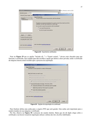 21

Figura 28 - Exportando certificados

Note na Figura 29 que as opções “Include all...” e “Export extend...” devem estar checados para que
funcione o certificado, mas cuidado para não escolher a opção que deleta a chave privada, senão o certificado
da máquina interna estará inválido após o processo de exportação.

Figura 29 - Opções de exportação do certificado

Para finalizar defina uma senha para o arquivo PFX que será gerado. Esta senha será importante para o
usuário instalar em sua máquina o certificado.
Por fim, observe na Figura 30 o processo do usuário destino. Basta que ele dê duplo clique sobre o
certificado e na tela do wizard de importação utilizar o ultimo dos três checkbox habilitados.

 