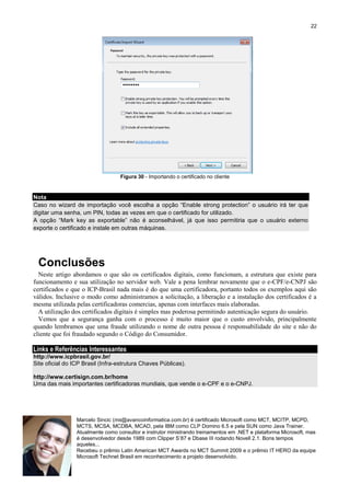 22

Figura 30 - Importando o certificado no cliente

Nota
Caso no wizard de importação você escolha a opção “Enable strong protection” o usuário irá ter que
digitar uma senha, um PIN, todas as vezes em que o certificado for utilizado.
A opção “Mark key as exportable” não é aconselhável, já que isso permitiria que o usuário externo
exporte o certificado e instale em outras máquinas.

Conclusões
Neste artigo abordamos o que são os certificados digitais, como funcionam, a estrutura que existe para
funcionamento e sua utilização no servidor web. Vale a pena lembrar novamente que o e-CPF/e-CNPJ são
certificados e que o ICP-Brasil nada mais é do que uma certificadora, portanto todos os exemplos aqui são
válidos. Inclusive o modo como administramos a solicitação, a liberação e a instalação dos certificados é a
mesma utilizada pelas certificadoras comercias, apenas com interfaces mais elaboradas.
A utilização dos certificados digitais é simples mas poderosa permitindo autenticação segura do usuário.
Vemos que a segurança ganha com o processo é muito maior que o custo envolvido, principalmente
quando lembramos que uma fraude utilizando o nome de outra pessoa é responsabilidade do site e não do
cliente que foi fraudado segundo o Código do Consumidor.

Links e Referências Interessantes
http://www.icpbrasil.gov.br/
Site oficial do ICP Brasil (Infra-estrutura Chaves Públicas).
http://www.certisign.com.br/home
Uma das mais importantes certificadoras mundiais, que vende o e-CPF e o e-CNPJ.

Marcelo Sincic (ms@avancoinformatica.com.br) é certificado Microsoft como MCT, MCITP, MCPD,
MCTS, MCSA, MCDBA, MCAD, pela IBM como CLP Domino 6.5 e pela SUN como Java Trainer.
Atualmente como consultor e instrutor ministrando treinamentos em .NET e plataforma Microsoft, mas
é desenvolvedor desde 1989 com Clipper S’87 e Dbase III rodando Novell 2.1. Bons tempos
aqueles...
Recebeu o prêmio Latin American MCT Awards no MCT Summit 2009 e o prêmio IT HERO da equipe
Microsoft Technet Brasil em reconhecimento a projeto desenvolvido.

 