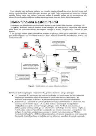 3

Esses métodos eram facilmente burlados, por exemplo, alguém utilizando um trojan descobria o que você
digitou e poderia utilizar esses dados para acessa a sua conta. Então começaram nos bancos os irritantes
métodos físicos, cartão com códigos, letras que mudam de posição, teclado que se movimenta na tela,
número de confirmação grafado no cartão e outros que muitas vezes nos fazem desistir da transação.

Como funciona a estrutura PKI
Então agora que já entendemos que certificados digitais só nos ajudam, como funciona a tecnologia PKI?
A Figura 2 demonstra como ele funciona e suas vantagens em uma aplicação corporativa, onde apenas
quem possui um certificado emitido pela empresa consegue o acesso. Este processo é chamado de “não
repúdio”.
Claro que aqui estamos apenas alistando um exemplo de aplicação, sendo que os certificados são emitidos
pela própria empresa e não utilizando o modelo e-CPF/e-CNPJ que são emitidos pelo SERPRO, SERASA ou
outra credenciada.

Figura 2 – Modelo básico com acesso utilizando certificados

Detalhando melhor os principais componentes PKI, podemos destacar 4 serviços principais:
 CA (Autorizada de Certificação) que emite os certificados. As certificadoras são bem conhecidas
empresas que mantém um banco de dados com os certificados emitidos, bem como o CRL
atualizado. Nem sempre se utiliza a CA para emissão de certificados e sim um subordinado.
 Subordinate CA (Autoridade de Certificação Subordinada) que também emite os certificados, mas
utilizando uma “corrente” ligada a CA raiz. Este modelo é utilizado pela maior parte das
certificadoras conhecidas, como a VeriSign, CertSign e outras. No Brasil, como exemplo, o
SERASA emite certificados SSL que são subordinados a GlobalSign. O motivo é muito simples, as
“certificadoras confiáveis” já estão pré-configuradas nos sistemas operacionais, como pode ser visto
na figura 3. Esta lista é uma parte na encontrada no Internet Explorer ao entrar em “OpçõesConteudo-Certificados” e o SERASA não consta na lista, obviamente porque é uma empresa que não
é conhecida fora do Brasil para ser incluída, por isso utilizar um secundário de outra já cadastrada.

 