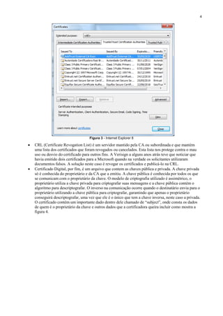 4

Figura 3 - Internet Explorer 8





CRL (Certificate Revogation List) é um servidor mantido pela CA ou subordinada e que mantém
uma lista dos certificados que foram revogados ou cancelados. Esta lista nos protege contra o mau
uso ou desvio do certificado para outros fins. A Verisign a alguns anos atrás teve que noticiar que
havia emitido dois certificados para a Microsoft quando na verdade os solicitantes utilizaram
documentos falsos. A solução neste caso é revogar os certificados e publicá-lo na CRL.
Certificado Digital, por fim, é um arquivo que contem as chaves pública e privada. A chave privada
só é conhecida do proprietário e da CA que a emitiu. A chave pública é conhecida por todos os que
se comunicam com o proprietário da chave. O modelo de criptografia utilizado é assimétrico, o
proprietário utiliza a chave privada para criptografar suas mensagens e a chave pública contém o
algoritmo para descriptografar. O inverso na comunicação ocorre quando o destinatário envia para o
proprietário utilizando a chave pública para criptografar, garantindo que apenas o proprietário
conseguirá descriptografar, uma vez que ele é o único que tem a chave inversa, neste caso a privada.
O certificado contém um importante dado dentro dele chamado de “subject”, onde consta os dados
de quem é o proprietário da chave e outros dados que a certificadora queira incluir como mostra a
figura 4.

 