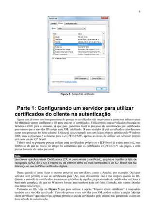 5

Figura 4 - Subject do certificado

Parte 1: Configurando um servidor para utilizar
certificados do cliente na autenticação
Agora que já temos um bom panorama do porque os certificados são importantes e como sua infraestrutura
foi planejada vamos configurar o IIS para utilizar os certificados. Utilizaremos uma certificadora baseada no
Windows 2008 para a emissão, já que para podermos fazer o processo de autenticação por certificados
precisamos que o servidor IIS esteja com SSL habilitado. O meu servidor já está certificado e abordaremos
como este processo foi feito adiante. Utilizarei neste exemplo um certificado próprio emitido pelo Windows
2008, mas o processo é o mesmo para o e-CPF/e-CNPF, apenas ao invés de utilizar um servidor próprio
utilizaria um do ICP Brasil.
Talvez você se pergunte porque utilizar uma certificadora própria se o ICP-Brasil já existe para isso, mas
lembre-se de que no inicio do artigo foi comentado que os certificados e-CPF/e-CNPJ são pagos, e com
preços bastante elevados por sinal.
Nota
Lembre-se que Autoridade Certificadora (CA) é quem emite o certificado, arquiva e mantêm a lista de
revogação (CRL). Se o CA é interna ou da internet como as mais conhecidas e do ICP-Brasil não faz
diferença no uso de PKI e certificados digitais.

Outra questão é como fazer o mesmo processo em servidores, como o Apache, por exemplo. Qualquer
servidor web permite o uso de certificados para SSL, mas obviamente não é tão simples quanto no IIS.
Quanto a emissão de certificados, tocamos no calcanhar de aquiles, já que emissão de certificados no Linux é
bem mais complexo do que no Windows Server, mas também pode ser feito. Contudo, não vamos abordar
esse tema nesse artigo.
Voltando ao IIS, veja na Figura 5 que para utilizar a opção “Require client certificate” é necessário
também ter o servidor certificado. Caso não possua o seu servidor com SSL poderá utilizar a opção “Accept
client certificate” que não exige, apenas permite o uso de certificados pelo cliente, não garantindo assim um
bom método de autenticação.

 
