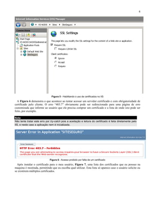 6

Figura 5 - Habilitando o uso de certificados no IIS

A Figura 6 demonstra o que acontece ao tentar acessar um servidor certificado e com obrigatoriedade de
certificado pelo cliente. O erro “403.7” obviamente pode ser redirecionado para uma página de erro
customizada que informe ao usuário que ele precisa comprar um certificado e a lista de onde isto pode ser
feito, por exemplo.
Nota
Não tente tratar este erro por try-catch pois a aceitação e leitura do certificado é feita diretamente pelo
IIS, e neste caso a aplicação nem é inicializada.

Figura 6 - Acesso proibido por falta de um certificado

Após instalar o certificado para o meu usuário, Figura 7, uma lista dos certificados que eu possuo na
maquina é mostrada, permitindo que eu escolha qual utilizar. Esta lista só aparece caso o usuário solicite ou
se existirem múltiplos certificados.

 