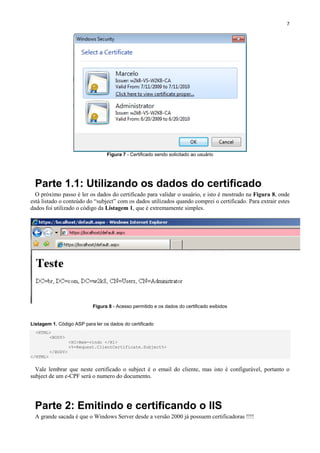 7

Figura 7 - Certificado sendo solicitado ao usuário

Parte 1.1: Utilizando os dados do certificado
O próximo passo é ler os dados do certificado para validar o usuário, e isto é mostrado na Figura 8, onde
está listado o conteúdo do “subject” com os dados utilizados quando comprei o certificado. Para extrair estes
dados foi utilizado o código da Listagem 1, que é extremamente simples.

Figura 8 - Acesso permitido e os dados do certificado exibidos

Listagem 1. Código ASP para ler os dados do certificado
<HTML>
<BODY>
<H1>Bem-vindo </H1>
<%=Request.ClientCertificate.Subject%>
</BODY>
</HTML>

Vale lembrar que neste certificado o subject é o email do cliente, mas isto é configurável, portanto o
subject de um e-CPF será o numero do documento.

Parte 2: Emitindo e certificando o IIS
A grande sacada é que o Windows Server desde a versão 2000 já possuem certificadoras !!!!

 