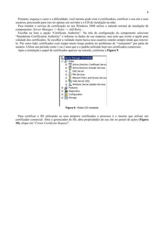 8

Portanto, esqueça o custo e a dificuldade, você mesmo pode criar a certificadora, certificar o seu site e seus
usuários, precisando para isso ter apenas um servidor e o CD de instalação na mão.
Para instalar o serviço de certificação no seu Windows 2008 utilize o método normal de instalação de
componentes: Server Manager -> Roles -> Add Roles...
Escolha na lista a opção “Certificate Authority”. Na tela de configuração do componente selecione
“Standalone Certification Authoriry” e informe os dados de sua empresa, mas note que existe a opção para
validade dos certificados. Se escolher a validade muito baixa seus usuários estarão sempre tendo que renoválo. Por outro lado, certificados com tempo muito longo podem ter problemas de “vazamento” por parte do
usuário. Utilize um período como 1 ou 2 anos que é o padrão utilizado hoje nos certificados comerciais.
Após a instalação o papel de certificados aparece na console, conforme a Figura 9.

Figura 9 - Roles CA instalada

Para certificar o IIS utilizando os seus próprios certificados o processo é o mesmo que utilizar um
certificador comercial. Abra o gerenciador do IIS, abra propriedades do seu site no painel de ações (Figura
10), clique em “Create Certificate Request”.

 