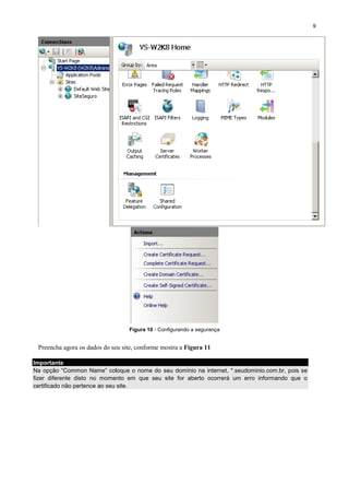 9

Figura 10 - Configurando a segurança

Preencha agora os dados do seu site, conforme mostra a Figura 11
Importante
Na opção “Common Name” coloque o nome do seu domínio na internet, *.seudominio.com.br, pois se
fizer diferente disto no momento em que seu site for aberto ocorrerá um erro informando que o
certificado não pertence ao seu site.

 