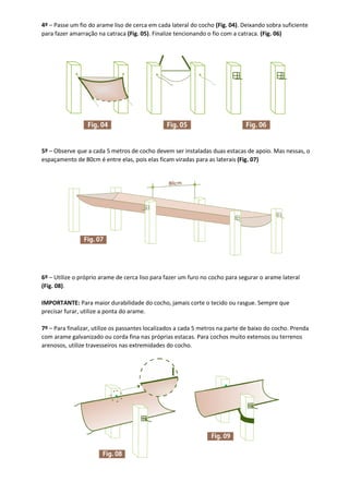 4º – Passe um fio do arame liso de cerca em cada lateral do cocho (Fig. 04). Deixando sobra suficiente
para fazer amarração na catraca (Fig. 05). Finalize tencionando o fio com a catraca. (Fig. 06)
5º – Observe que a cada 5 metros de cocho devem ser instaladas duas estacas de apoio. Mas nessas, o
espaçamento de 80cm é entre elas, pois elas ficam viradas para as laterais (Fig. 07)
6º – Utilize o próprio arame de cerca liso para fazer um furo no cocho para segurar o arame lateral
(Fig. 08).
IMPORTANTE: Para maior durabilidade do cocho, jamais corte o tecido ou rasgue. Sempre que
precisar furar, utilize a ponta do arame.
7º – Para finalizar, utilize os passantes localizados a cada 5 metros na parte de baixo do cocho. Prenda
com arame galvanizado ou corda fina nas próprias estacas. Para cochos muito extensos ou terrenos
arenosos, utilize travesseiros nas extremidades do cocho.
 