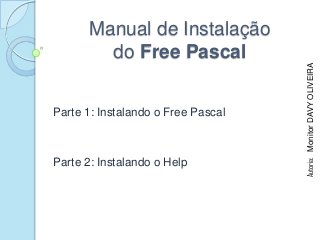 Manual de Instalação
        do Free Pascal




                                    Autoria: Monitor DAVY OLIVEIRA
Parte 1: Instalando o Free Pascal



Parte 2: Instalando o Help
 
