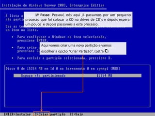 1º Passo: Pessoal, nós aqui já passamos por um pequeno
processo que foi colocar o CD na drives de CD´s e depois esperar
um pouco e depois passamos a este processo.




         Aqui vamos criar uma nova partição e vamos
         escolher a opção “Criar Partição”. (Letra C)
 