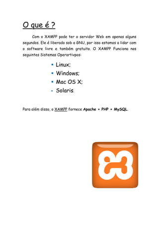 O que é ?
     Com o XAMPP pode ter o servidor Web em apenas alguns
segundos. Ele é liberado sob a GNU, por isso estamos a lidar com
o software livre e também gratuito. O XAMPP Funciona nos
seguintes Sistemas Operartivpos:

                 Linux;
                 Windows;
                 Mac OS X;
                   Solaris.


Para além disso, o XAMPP fornece Apache + PHP + MySQL.
 