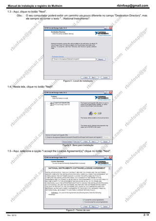 Manual de instalação e registro do Multisim rbinfosp@gmail.com
Rev. 02/10 2 / 9
1.3 - Aqui, clique no botão "Next".
Obs.: O seu computador poderá exibir um caminho um pouco diferente no campo "Destination Directory", mas
ele sempre irá conter o texto "...National Instruments".
Figura 3 - Local de instalação
1.4 - Nesta tela, clique no botão "Next".
Figura 4 - Itens para instalação
1.5 - Aqui, selecione a opção "I accept the License Agreement(s)" clique no botão "Next".
Figura 5 - Termo de uso
 