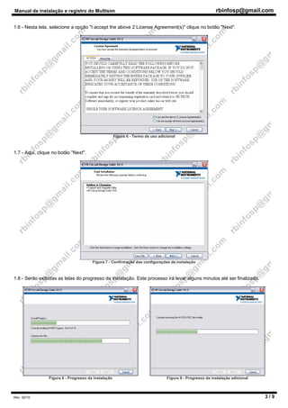Manual de instalação e registro do Multisim rbinfosp@gmail.com
Rev. 02/10 3 / 9
1.6 - Nesta tela, selecione a opção "I accept the above 2 License Agreement(s)" clique no botão "Next".
Figura 6 - Termo de uso adicional
1.7 - Aqui, clique no botão "Next".
Figura 7 - Confirmação das configurações de instalação
1.8 - Serão exibidas as telas do progresso da instalação. Este processo irá levar alguns minutos até ser finalizado.
Figura 8 - Progresso da instalação Figura 9 - Progresso da instalação adicional
 