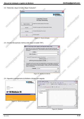 Manual de instalação e registro do Multisim rbinfosp@gmail.com
Rev. 02/10 5 / 9
2.2 - Nesta tela, clique no botão "Begin Evaluation".
Figura 13 - Tela de ativação
2.3 - Se esta tela aparecer, feche-a (não clique no botão "OK").
Figura 14 - Opções de internet
2.4 - Aguarde o carregamento do Multisim e feche-o em seguida.
Figura 15 - Tela de carregamento
Figura 16 - Multisim
 