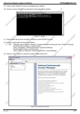 Manual de instalação e registro do Multisim rbinfosp@gmail.com
Rev. 02/10 6 / 9
2.5 - Copie a pasta "KeyGen" do disco de instalação para o desktop.
2.6 - Execute o arquivo "KeyGen" que está dentro desta pasta que foi copiada.
Figura 17 - KeyGen
2.7 - Serão criados três arquivos de registro. Pressione a tecla "ENTER" para sair.
2.8 - Execute o gerenciador de licenças do Multisim.
Obs.: O Multisim não cria ícone no desktop. O carregamento deve ser feito pelo menu "Inciar" do Windows.
No Windows XP ou inferior, o caminho é este:
Iniciar > Programas > National Instruments > NI License Manager
No Windows 7 ou Vista, o caminho é este:
Iniciar > Todos os Programas > National Instruments > License Manager
2.9 - Clique no menu "Options" e selecione a opção "Install License File...".
Figura 18 - Gerenciador de licenças
 