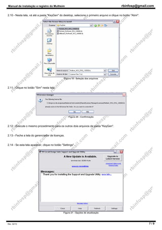 Manual de instalação e registro do Multisim rbinfosp@gmail.com
Rev. 02/10 7 / 9
2.10 - Nesta tela, vá até a pasta "KeyGen" do desktop, selecione o primeiro arquivo e clique no botão "Abrir".
Figura 19 - Seleção dos arquivos
2.11 - Clique no botão "Sim" nesta tela.
Figura 20 - Confirmação
2.12 - Execute o mesmo procedimento para os outros dois arquivos da pasta "KeyGen".
2.13 - Feche a tela do gerenciador de licenças.
2.14 - Se esta tela aparecer, clique no botão "Settings".
Figura 21 - Opções de atualização
 