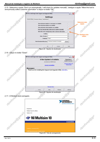 Manual de instalação e registro do Multisim rbinfosp@gmail.com
Rev. 02/10 8 / 9
2.15 - Selecione a opção "Don't run automatically, I will check for updates manually", desligue a opção "Allow this tool to
anonymously collect customer information" e clique no botão "OK".
Figura 22 - Opções de atualização
2.16 - Clique no botão "Close".
Figura 23 - Opções de atualização
2.17 - O Multisim será carregado.
Figura 24 - Tela de carregamento
Desligue esta
opção
Selecione esta
opção
 