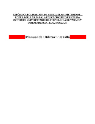 REPÚBLICA BOLIVARIANA DE VENEZUELAMINISTERIO DEL
  PODER POPULAR PARA LA EDUCACIÓN UNIVERSITARIA
INSTITUTO UNIVERSITARIO DE TECNOLOGÍA DE YARACUY
           INDEPENDENCIA - EDO. YARACUY




        Manual de Utilizar FileZilla
 