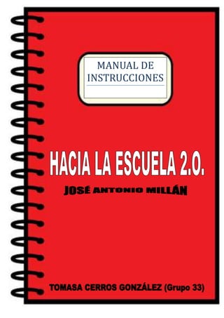 MANUAL DE
                         INSTRUCCIONES

                         HACIA LA ESCUELA 2.0.




TOMASA CERROS GONZÁLEZ (Grupo 33)                Página 1
 