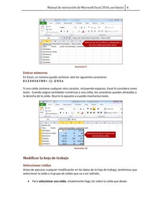 Manual de instrucción de Microsoft Excel 2010, uso básico Ŭ

Ilustración 9

Entrar números
En Excel, un número puede contener solo los siguientes caracteres:
0123456789+-().$%Ee
Si una celda contiene cualquier otro caracter, incluyendo espacios, Excel lo considera como
texto. Cuando asigna cantidades numéricas a una celda, los caracteres quedan alineados a
la derecha de la celda. Ocurre lo opuesto a cuando insertamos texto.

Ilustración 10

Modificar la hoja de trabajo
Seleccionar celdas
Antes de ejecutar cualquier modificación en los datos de la hoja de trabajo, tendremos que
seleccionar la celda o el grupo de celdas que va a ser editado.
•

Para seleccionar una celda, simplemente haga clic sobre la celda que desee.

 
