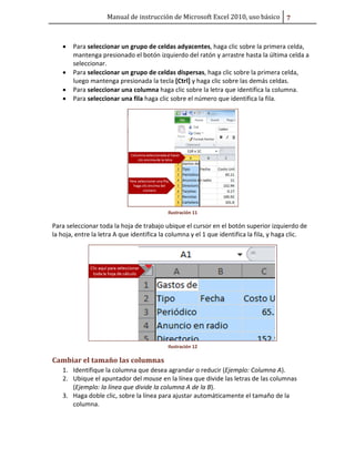 Manual de instrucción de Microsoft Excel 2010, uso básico ŭ

•

•
•
•

Para seleccionar un grupo de celdas adyacentes, haga clic sobre la primera celda,
mantenga presionado el botón izquierdo del ratón y arrastre hasta la última celda a
seleccionar.
Para seleccionar un grupo de celdas dispersas, haga clic sobre la primera celda,
luego mantenga presionada la tecla [Ctrl] y haga clic sobre las demás celdas.
Para seleccionar una columna haga clic sobre la letra que identifica la columna.
Para seleccionar una fila haga clic sobre el número que identifica la fila.

Ilustración 11

Para seleccionar toda la hoja de trabajo ubique el cursor en el botón superior izquierdo de
la hoja, entre la letra A que identifica la columna y el 1 que identifica la fila, y haga clic.

Ilustración 12

Cambiar el tamaño las columnas
1. Identifique la columna que desea agrandar o reducir (Ejemplo: Columna A).
2. Ubique el apuntador del mouse en la línea que divide las letras de las columnas
(Ejemplo: la línea que divide la columna A de la B).
3. Haga doble clic, sobre la línea para ajustar automáticamente el tamaño de la
columna.

 