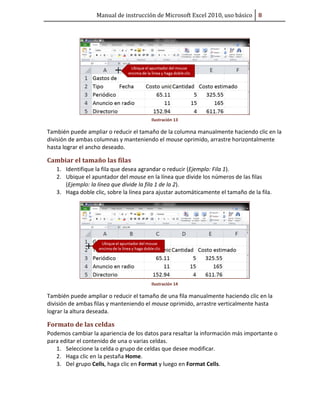 Manual de instrucción de Microsoft Excel 2010, uso básico Ů

Ilustración 13

También puede ampliar o reducir el tamaño de la columna manualmente haciendo clic en la
división de ambas columnas y manteniendo el mouse oprimido, arrastre horizontalmente
hasta lograr el ancho deseado.

Cambiar el tamaño las filas
1. Identifique la fila que desea agrandar o reducir (Ejemplo: Fila 1).
2. Ubique el apuntador del mouse en la línea que divide los números de las filas
(Ejemplo: la línea que divide la fila 1 de la 2).
3. Haga doble clic, sobre la línea para ajustar automáticamente el tamaño de la fila.

Ilustración 14

También puede ampliar o reducir el tamaño de una fila manualmente haciendo clic en la
división de ambas filas y manteniendo el mouse oprimido, arrastre verticalmente hasta
lograr la altura deseada.

Formato de las celdas
Podemos cambiar la apariencia de los datos para resaltar la información más importante o
para editar el contenido de una o varias celdas.
1. Seleccione la celda o grupo de celdas que desee modificar.
2. Haga clic en la pestaña Home.
3. Del grupo Cells, haga clic en Format y luego en Format Cells.

 