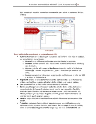 Manual de instrucción de Microsoft Excel 2010, uso básico ů

Aquí encontrará todas las herramientas necesarias para editar el contenido de la(s)
celda(s).

Ilustración 15

Descripción de las pestañas de la ventana Format Cells

•

•
•
•

•
•

Number: forma en que se despliegan o visualizan los números en la hoja de trabajos.
Los formatos más comunes son:
o General: en la celda se visualiza exactamente el valor introducido.
o Number: provee opciones para visualizar los números en formatos enteros y
con decimales.
o Currency: similar a la categoría Number pero permite incluir el símbolo de
dólares ($). También integra la coma (,) para cantidades que excedan los
miles.
o Percent: convierte el número en un por ciento, multiplicando el valor por 100
y le asigna el símbolo de %.
Alignment: orienta el texto de forma horizontal (con respecto a la anchura de las
celdas) o vertical (con respecto a la altura de las celdas) en la hoja de trabajo.
Font: para modificar el tipo, estilo, tamaño y color de las letras.
Border: se utiliza para crear líneas en los bordes o lados de las celdas. Seleccione
entre ningún borde, borde alrededor o borde interior para las celdas. También
puede escoger solamente los bordes que desee insertar como uno superior y/o
inferior, derecha y/o izquierda o diagonal. Además, puede modificar el estilo y el
color del borde que le asignará a estos.
Pattern: asigna un color o combinación de colores al fondo de las celdas con esta
opción.
Protection: evita que el contenido de las celdas pueda ser modificado por error
involuntario o por no tener permiso para hacerlo. Para proteger la hoja de trabajo,
active la opción Locked y presione OK. Luego haga clic en la pestaña Home. Del

 
