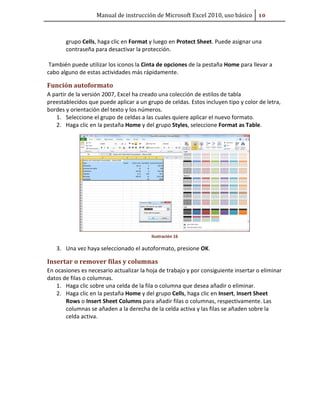 Manual de instrucción de Microsoft Excel 2010, uso básico ##

grupo Cells, haga clic en Format y luego en Protect Sheet. Puede asignar una
contraseña para desactivar la protección.
También puede utilizar los iconos la Cinta de opciones de la pestaña Home para llevar a
cabo alguno de estas actividades más rápidamente.

Función autoformato
A partir de la versión 2007, Excel ha creado una colección de estilos de tabla
preestablecidos que puede aplicar a un grupo de celdas. Estos incluyen tipo y color de letra,
bordes y orientación del texto y los números.
1. Seleccione el grupo de celdas a las cuales quiere aplicar el nuevo formato.
2. Haga clic en la pestaña Home y del grupo Styles, seleccione Format as Table.

Ilustración 16

3. Una vez haya seleccionado el autoformato, presione OK.

Insertar o remover filas y columnas
En ocasiones es necesario actualizar la hoja de trabajo y por consiguiente insertar o eliminar
datos de filas o columnas.
1. Haga clic sobre una celda de la fila o columna que desea añadir o eliminar.
2. Haga clic en la pestaña Home y del grupo Cells, haga clic en Insert, Insert Sheet
Rows o Insert Sheet Columns para añadir filas o columnas, respectivamente. Las
columnas se añaden a la derecha de la celda activa y las filas se añaden sobre la
celda activa.

 