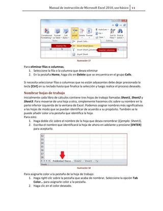 Manual de instrucción de Microsoft Excel 2010, uso básico ##

Ilustración 17

Para eliminar filas o columnas,
1. Seleccione la fila o la columna que desea eliminar
2. En la pestaña Home, haga clic en Delete que se encuentra en el grupo Cells.
Si necesita seleccionar filas o columnas que no están adyacentes debe dejar presionada la
tecla [Ctrl] en su teclado hasta que finalice la selección y luego realice el proceso deseado.

Nombrar hojas de trabajo
Inicialmente cada libro de cálculos contiene tres hojas de trabajo llamadas Sheet1, Sheet2 y
Sheet3. Para moverse de una hoja a otra, simplemente hacemos clic sobre su nombre en la
parte inferior izquierda de la ventana de Excel. Podemos asignar nombres más significativos
a las hojas de modo que se puedan identificar de acuerdo a su propósito. También se le
puede añadir color a la pestaña que identifica la hoja.
Para esto:
1. Haga doble clic sobre el nombre de la hoja que desea renombrar (Ejemplo: Sheet1).
2. Escriba el nombre que identificará la hoja de ahora en adelante y presione [ENTER]
para aceptarlo.

Ilustración 18

Para asignarle color a la pestaña de la hoja de trabajo:
1. Haga right-clic sobre la pestaña que acaba de nombrar. Seleccione la opción Tab
Color… para asignarle color a la pestaña.
2. Haga clic en el color deseado.

 