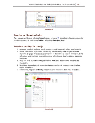 Manual de instrucción de Microsoft Excel 2010, uso básico #Ũ

Ilustración 19

Guardar un libro de cálculos
Para guardar un libro de cálculos haga clic sobre el icono
ubicado en el extremo superior
izquierdo o haga clic en la pestaña File y seleccione Save As o Save.

Imprimir una hoja de trabajo
1. Antes de imprimir verifique que la impresora esté conectada y lista para imprimir.
2. Puede seleccionar el grupo de columnas y filas de la hoja de trabajo que desea
imprimir. El grupo de celdas que seleccione se denomina el área de impresión. Si no
selecciona un área, Excel automáticamente selecciona el área basado en las celdas
utilizadas.
3. Haga clic en el la pestaña File y seleccione Print para modificar las opciones de
impresión.
4. Modifique las opciones de impresión, tales como tipo de impresora, cantidad de
copias entre otras.
5. Finalmente, haga clic en Print para comenzar la impresión de la hoja de trabajo.

Ilustración 20

 