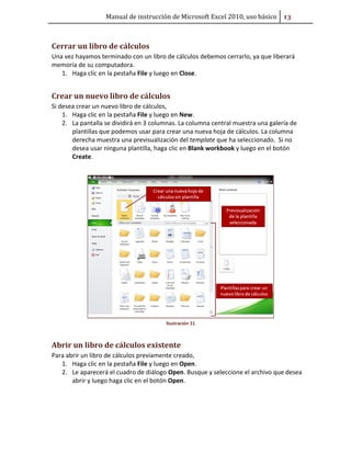 Manual de instrucción de Microsoft Excel 2010, uso básico #ũ

Cerrar un libro de cálculos
Una vez hayamos terminado con un libro de cálculos debemos cerrarlo, ya que liberará
memoria de su computadora.
1. Haga clic en la pestaña File y luego en Close.

Crear un nuevo libro de cálculos
Si desea crear un nuevo libro de cálculos,
1. Haga clic en la pestaña File y luego en New.
2. La pantalla se dividirá en 3 columnas. La columna central muestra una galería de
plantillas que podemos usar para crear una nueva hoja de cálculos. La columna
derecha muestra una previsualización del template que ha seleccionado. Si no
desea usar ninguna plantilla, haga clic en Blank workbook y luego en el botón
Create.

Ilustración 21

Abrir un libro de cálculos existente
Para abrir un libro de cálculos previamente creado,
1. Haga clic en la pestaña File y luego en Open.
2. Le aparecerá el cuadro de diálogo Open. Busque y seleccione el archivo que desea
abrir y luego haga clic en el botón Open.

 