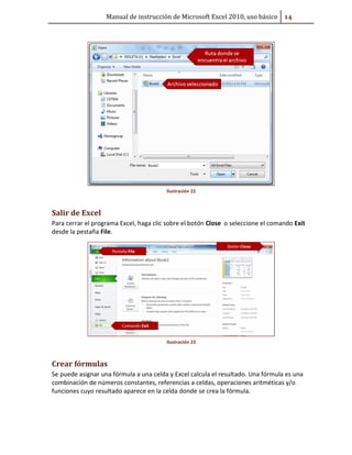 Manual de instrucción de Microsoft Excel 2010, uso básico #Ū

Ilustración 22

Salir de Excel
Para cerrar el programa Excel, haga clic sobre el botón Close o seleccione el comando Exit
desde la pestaña File.

Ilustración 23

Crear fórmulas
Se puede asignar una fórmula a una celda y Excel calcula el resultado. Una fórmula es una
combinación de números constantes, referencias a celdas, operaciones aritméticas y/o
funciones cuyo resultado aparece en la celda donde se crea la fórmula.

 