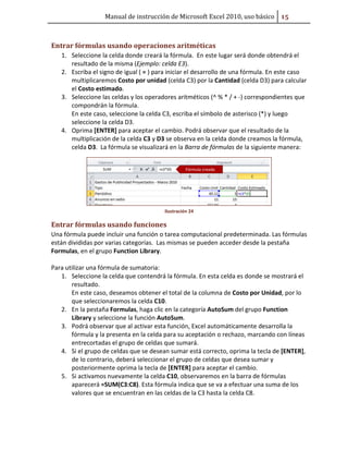Manual de instrucción de Microsoft Excel 2010, uso básico #ū

Entrar fórmulas usando operaciones aritméticas
1. Seleccione la celda donde creará la fórmula. En este lugar será donde obtendrá el
resultado de la misma (Ejemplo: celda E3).
2. Escriba el signo de igual ( = ) para iniciar el desarrollo de una fórmula. En este caso
multiplicaremos Costo por unidad (celda C3) por la Cantidad (celda D3) para calcular
el Costo estimado.
3. Seleccione las celdas y los operadores aritméticos (^ % * / + -) correspondientes que
compondrán la fórmula.
En este caso, seleccione la celda C3, escriba el símbolo de asterisco (*) y luego
seleccione la celda D3.
4. Oprima [ENTER] para aceptar el cambio. Podrá observar que el resultado de la
multiplicación de la celda C3 y D3 se observa en la celda donde creamos la fórmula,
celda D3. La fórmula se visualizará en la Barra de fórmulas de la siguiente manera:

Ilustración 24

Entrar fórmulas usando funciones
Una fórmula puede incluir una función o tarea computacional predeterminada. Las fórmulas
están divididas por varias categorías. Las mismas se pueden acceder desde la pestaña
Formulas, en el grupo Function Library.
Para utilizar una fórmula de sumatoria:
1. Seleccione la celda que contendrá la fórmula. En esta celda es donde se mostrará el
resultado.
En este caso, deseamos obtener el total de la columna de Costo por Unidad, por lo
que seleccionaremos la celda C10.
2. En la pestaña Formulas, haga clic en la categoría AutoSum del grupo Function
Library y seleccione la función AutoSum.
3. Podrá observar que al activar esta función, Excel automáticamente desarrolla la
fórmula y la presenta en la celda para su aceptación o rechazo, marcando con líneas
entrecortadas el grupo de celdas que sumará.
4. Si el grupo de celdas que se desean sumar está correcto, oprima la tecla de [ENTER],
de lo contrario, deberá seleccionar el grupo de celdas que desea sumar y
posteriormente oprima la tecla de [ENTER] para aceptar el cambio.
5. Si activamos nuevamente la celda C10, observaremos en la barra de fórmulas
aparecerá =SUM(C3:C8). Esta fórmula indica que se va a efectuar una suma de los
valores que se encuentran en las celdas de la C3 hasta la celda C8.

 