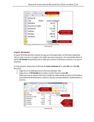 Manual de instrucción de Microsoft Excel 2010, uso básico #Ŭ

Ilustración 25

Copiar fórmulas
El copiar fórmulas permite reutilizar las que ya se han generado. Las fórmulas repetitivas
sólo se crean una vez y se copian a las celdas que sean necesarias. Se recomienda utilizar la
opción Fill Handle (Autorelleno) de la celda que contiene la fórmula y arrastrar a las que la
necesiten.
En este ejemplo, copiaremos la fórmula de Costo estimado de la celda D3 a la celda D8.
Para esto:
1. Haga clic en la celda que tiene la fórmula (Ejemplo: D3).
2. Haga clic en el Fill Handle de la celda y arrastre hasta la celda D8.
Observará que se copió la fórmula en todas las celdas donde arrastró el Fill Handle y
automáticamente Excel llevó a cabo los cálculos correspondientes, facilitándonos el
proceso.

Ilustración 26

 
