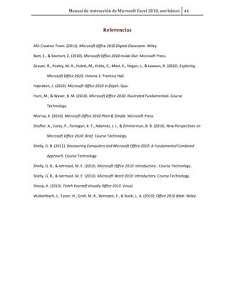 Manual de instrucción de Microsoft Excel 2010, uso básico Ũ#

Referencias
AGI Creative Team. (2011). Microsoft Office 2010 Digital Classroom. Wiley.
Bott, E., & Siechert, C. (2010). Microsoft Office 2010 Inside Out. Microsoft Press.
Grauer, R., Poatsy, M. A., Hulett, M., Krebs, C., Mast, K., Hogan, L., & Lawson, R. (2010). Exploring
Microsoft Office 2010, Volume 1. Prentice Hall.
Habraken, J. (2010). Microsoft Office 2010 In Depth. Que.
Hunt, M., & Waxer, B. M. (2010). Microsoft Office 2010: Illustrated Fundamentals. Course
Technology.
Murray, K. (2010). Microsoft Office 2010 Plain & Simple. Microsoft Press.
Shaffer, A., Carey, P., Finnegan, K. T., Adamski, J. J., & Zimmerman, B. B. (2010). New Perspectives on
Microsoft Office 2010: Brief. Course Technology.
Shelly, G. B. (2011). Discovering Computers and Microsoft Office 2010: A Fundamental Combined
Approach. Course Technology.
Shelly, G. B., & Vermaat, M. E. (2010). Microsoft Office 2010: Introductory . Course Technology.
Shelly, G. B., & Vermaat, M. E. (2010). Microsoft Word 2010: Introductory. Course Technology.
Shoup, K. (2010). Teach Yourself Visually Office 2010. Visual.
Walkenbach, J., Tyson, H., Groh, M. R., Wempen, F., & Bucki, L. A. (2010). Office 2010 Bible. Wiley.

 