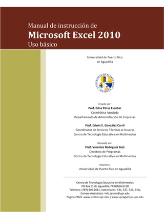 Manual de instrucción de

Microsoft Excel 2010
Uso básico
Universidad de Puerto Rico
en Aguadilla

Creado por:

Prof. Edna Pérez Escobar
Catedrática Asociada
Departamento de Administración de Empresas
Prof. Edwin E. González Carril
Coordinador de Servicios Técnicos al Usuario
Centro de Tecnología Educativa en Multimedios
Revisado por:

Prof. Verenice Rodríguez Ruiz
Directora de Programas
Centro de Tecnología Educativa en Multimedios
Imprenta:

Universidad de Puerto Rico en Aguadilla

Centro de Tecnología Educativa en Multimedios
PO Box 6150, Aguadilla, PR 00604-6150
Teléfono: (787) 890-2681, extensiones: 531, 527, 529, 535y
Correo electrónico: info.cetem@upr.edu
Páginas Web: www. cetem.upr.edu | www.upragvirtual.upr.edu

 