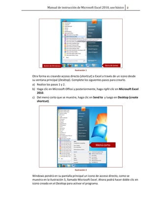 Manual de instrucción de Microsoft Excel 2010, uso básico Ũ

Ilustración 1

Otra forma es creando acceso directo (shortcut) a Excel a través de un icono desde
su ventana principal (Desktop). Complete los siguientes pasos para crearlo.
a) Realice los pasos 1 y 2.
b) Haga clic en Microsoft Office y posteriormente, haga right-clic en Microsoft Excel
2010.
c) Del menú corto que se muestre, haga clic en Send to y luego en Desktop (create
shortcut).

Ilustración 2

Windows pondrá en su pantalla principal un icono de acceso directo, como se
muestra en la ilustración 3, llamado Microsoft Excel. Ahora podrá hacer doble clic en
icono creado en el Desktop para activar el programa.

 