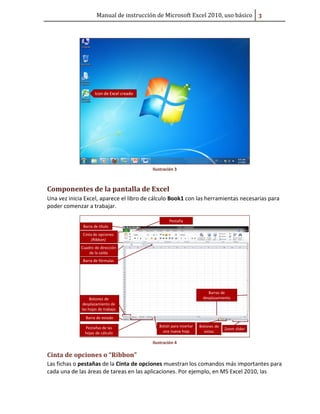 Manual de instrucción de Microsoft Excel 2010, uso básico ũ

Ilustración 3

Componentes de la pantalla de Excel
Una vez inicia Excel, aparece el libro de cálculo Book1 con las herramientas necesarias para
poder comenzar a trabajar.

Ilustración 4

Cinta de opciones o “Ribbon”
Las fichas o pestañas de la Cinta de opciones muestran los comandos más importantes para
cada una de las áreas de tareas en las aplicaciones. Por ejemplo, en MS Excel 2010, las

 