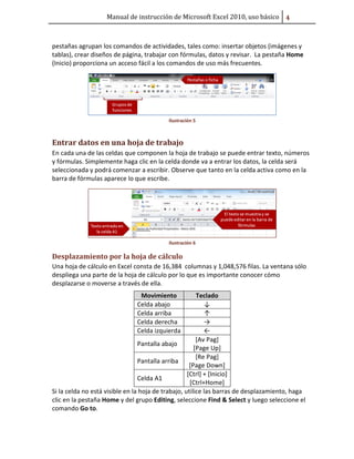 Manual de instrucción de Microsoft Excel 2010, uso básico Ū

pestañas agrupan los comandos de actividades, tales como: insertar objetos (imágenes y
tablas), crear diseños de página, trabajar con fórmulas, datos y revisar. La pestaña Home
(Inicio) proporciona un acceso fácil a los comandos de uso más frecuentes.

Ilustración 5

Entrar datos en una hoja de trabajo
En cada una de las celdas que componen la hoja de trabajo se puede entrar texto, números
y fórmulas. Simplemente haga clic en la celda donde va a entrar los datos, la celda será
seleccionada y podrá comenzar a escribir. Observe que tanto en la celda activa como en la
barra de fórmulas aparece lo que escribe.

Ilustración 6

Desplazamiento por la hoja de cálculo
Una hoja de cálculo en Excel consta de 16,384 columnas y 1,048,576 filas. La ventana sólo
despliega una parte de la hoja de cálculo por lo que es importante conocer cómo
desplazarse o moverse a través de ella.
Movimiento
Celda abajo
Celda arriba
Celda derecha
Celda izquierda

Teclado
↓
↑
→
←
[Av Pag]
Pantalla abajo
[Page Up]
[Re Pag]
Pantalla arriba
[Page Down]
[Ctrl] + [Inicio]
Celda A1
[Ctrl+Home]
Si la celda no está visible en la hoja de trabajo, utilice las barras de desplazamiento, haga
clic en la pestaña Home y del grupo Editing, seleccione Find & Select y luego seleccione el
comando Go to.

 