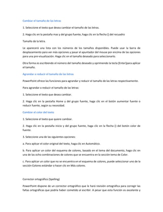 Cambiar el tamaño de las letras
1. Seleccione el texto que desea cambiar el tamaño de las letras.
2. Haga clic en la pestaña mas y del grupo fuente, haga clic en la flecha () del recuadro
Tamaño de la letra.
Le aparecerá una lista con los números de los tamaños disponibles. Puede usar la barra de
desplazamiento para ver más opciones y pasar el apuntador del mouse por encima de las opciones
para una pre-visualización. Haga clic en el tamaño deseado para seleccionarlo.
Otra forma es escribiendo el número del tamaño deseado y oprimiendo la tecla [Enter]para aplicar
el tamaño.
Agrandar o reducir el tamaño de las letras
PowerPoint ofrece las funciones para agrandar y reducir el tamaño de las letras respectivamente.
Para agrandar o reducir el tamaño de las letras:
1. Seleccione el texto que desea cambiar.
2. Haga clic en la pestaña Home y del grupo fuente, haga clic en el botón aumentar fuente o
reducir fuente, según su necesidad.
Cambiar el color del texto
1. Seleccione el texto que quiere cambiar.
2. Haga clic en la pestaña inicio y del grupo fuente, haga clic en la flecha () del botón color de
fuente.
3. Seleccione una de las siguientes opciones:
a. Para aplicar el color original del texto, haga clic en Automático.
b. Para aplicar un color del esquema de colores, basado en el tema del documento, haga clic en
una de las ocho combinaciones de colores que se encuentra en la sección tema de Color.
c. Para aplicar un color que no se encuentra en el esquema de colores, puede seleccionar uno de la
sección Colores estándar o hacer clic en Más colores.
Corrector ortográfico (Spelling)
PowerPoint dispone de un corrector ortográfico que le hará revisión ortográfica para corregir las
faltas ortográficas que podría haber cometido al escribir. A pesar que esta función es excelente y
 