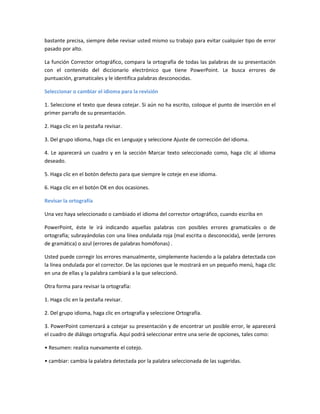 bastante precisa, siempre debe revisar usted mismo su trabajo para evitar cualquier tipo de error
pasado por alto.
La función Corrector ortográfico, compara la ortografía de todas las palabras de su presentación
con el contenido del diccionario electrónico que tiene PowerPoint. Le busca errores de
puntuación, gramaticales y le identifica palabras desconocidas.
Seleccionar o cambiar el idioma para la revisión
1. Seleccione el texto que desea cotejar. Si aún no ha escrito, coloque el punto de inserción en el
primer parrafo de su presentación.
2. Haga clic en la pestaña revisar.
3. Del grupo idioma, haga clic en Lenguaje y seleccione Ajuste de corrección del idioma.
4. Le aparecerá un cuadro y en la sección Marcar texto seleccionado como, haga clic al idioma
deseado.
5. Haga clic en el botón defecto para que siempre le coteje en ese idioma.
6. Haga clic en el botón OK en dos ocasiones.
Revisar la ortografía
Una vez haya seleccionado o cambiado el idioma del corrector ortográfico, cuando escriba en
PowerPoint, éste le irá indicando aquellas palabras con posibles errores gramaticales o de
ortografía; subrayándolas con una línea ondulada roja (mal escrita o desconocida), verde (errores
de gramática) o azul (errores de palabras homófonas) .
Usted puede corregir los errores manualmente, simplemente haciendo a la palabra detectada con
la línea ondulada por el corrector. De las opciones que le mostrará en un pequeño menú, haga clic
en una de ellas y la palabra cambiará a la que seleccionó.
Otra forma para revisar la ortografía:
1. Haga clic en la pestaña revisar.
2. Del grupo idioma, haga clic en ortografía y seleccione Ortografía.
3. PowerPoint comenzará a cotejar su presentación y de encontrar un posible error, le aparecerá
el cuadro de diálogo ortografía. Aquí podrá seleccionar entre una serie de opciones, tales como:
• Resumen: realiza nuevamente el cotejo.
• cambiar: cambia la palabra detectada por la palabra seleccionada de las sugeridas.
 