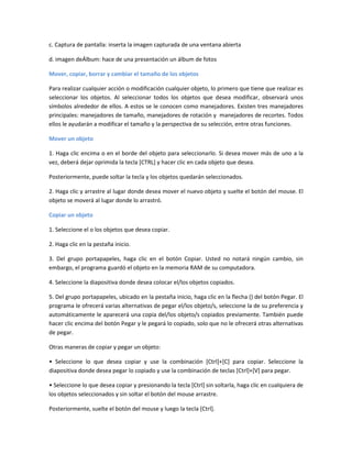 c. Captura de pantalla: inserta la imagen capturada de una ventana abierta
d. imagen deÁlbum: hace de una presentación un álbum de fotos
Mover, copiar, borrar y cambiar el tamaño de los objetos
Para realizar cualquier acción o modificación cualquier objeto, lo primero que tiene que realizar es
seleccionar los objetos. Al seleccionar todos los objetos que desea modificar, observará unos
símbolos alrededor de ellos. A estos se le conocen como manejadores. Existen tres manejadores
principales: manejadores de tamaño, manejadores de rotación y manejadores de recortes. Todos
ellos le ayudarán a modificar el tamaño y la perspectiva de su selección, entre otras funciones.
Mover un objeto
1. Haga clic encima o en el borde del objeto para seleccionarlo. Si desea mover más de uno a la
vez, deberá dejar oprimida la tecla [CTRL] y hacer clic en cada objeto que desea.
Posteriormente, puede soltar la tecla y los objetos quedarán seleccionados.
2. Haga clic y arrastre al lugar donde desea mover el nuevo objeto y suelte el botón del mouse. El
objeto se moverá al lugar donde lo arrastró.
Copiar un objeto
1. Seleccione el o los objetos que desea copiar.
2. Haga clic en la pestaña inicio.
3. Del grupo portapapeles, haga clic en el botón Copiar. Usted no notará ningún cambio, sin
embargo, el programa guardó el objeto en la memoria RAM de su computadora.
4. Seleccione la diapositiva donde desea colocar el/los objetos copiados.
5. Del grupo portapapeles, ubicado en la pestaña inicio, haga clic en la flecha () del botón Pegar. El
programa le ofrecerá varias alternativas de pegar el/los objeto/s, seleccione la de su preferencia y
automáticamente le aparecerá una copia del/los objeto/s copiados previamente. También puede
hacer clic encima del botón Pegar y le pegará lo copiado, solo que no le ofrecerá otras alternativas
de pegar.
Otras maneras de copiar y pegar un objeto:
• Seleccione lo que desea copiar y use la combinación [Ctrl]+[C] para copiar. Seleccione la
diapositiva donde desea pegar lo copiado y use la combinación de teclas [Ctrl]+[V] para pegar.
• Seleccione lo que desea copiar y presionando la tecla [Ctrl] sin soltarla, haga clic en cualquiera de
los objetos seleccionados y sin soltar el botón del mouse arrastre.
Posteriormente, suelte el botón del mouse y luego la tecla [Ctrl].
 